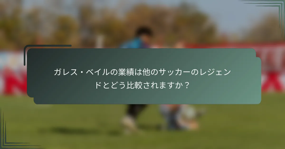 ガレス・ベイルの業績は他のサッカーのレジェンドとどう比較されますか？