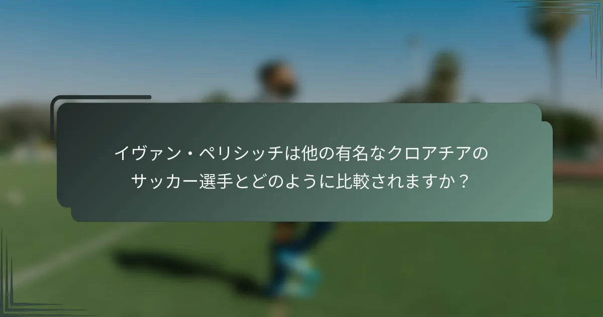 イヴァン・ペリシッチは他の有名なクロアチアのサッカー選手とどのように比較されますか？